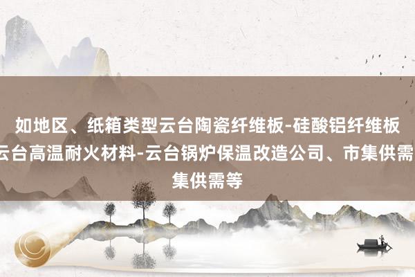 如地区、纸箱类型云台陶瓷纤维板-硅酸铝纤维板-云台高温耐火材料-云台锅炉保温改造公司、市集供需等